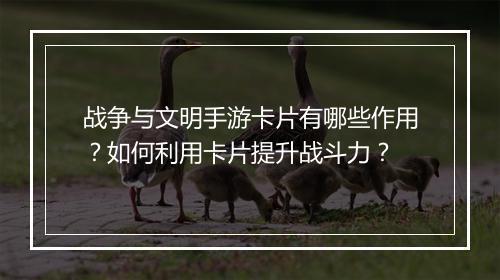 战争与文明手游卡片有哪些作用?如何利用卡片提升战斗力?