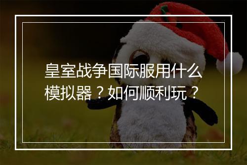 皇室战争国际服用什么模拟器?如何顺利玩?