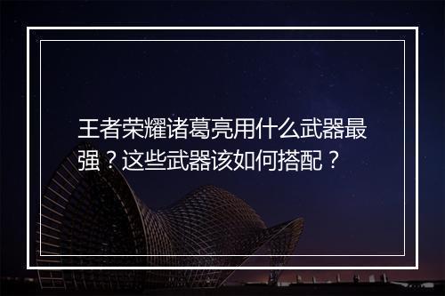 王者荣耀诸葛亮用什么武器最强?这些武器该如何搭配?