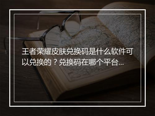 王者荣耀皮肤兑换码是什么软件可以兑换的?兑换码在哪个平台获取?