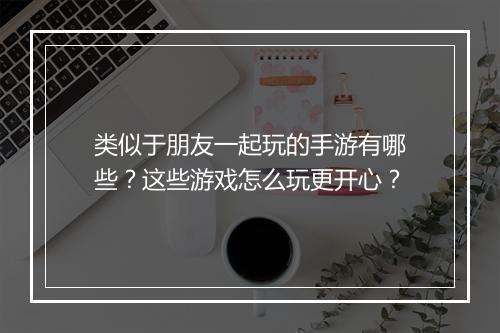 类似于朋友一起玩的手游有哪些?这些游戏怎么玩更开心?