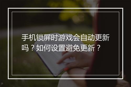 手机锁屏时游戏会自动更新吗?如何设置避免更新?