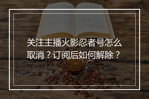 关注主播火影忍者号怎么取消?订阅后如何解除?