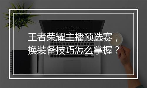 王者荣耀主播预选赛，换装备技巧怎么掌握？