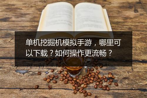 单机挖掘机模拟手游,哪里可以下载?如何操作更流畅?