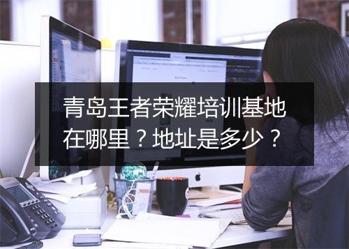 青岛王者荣耀培训基地在哪里？地址是多少？