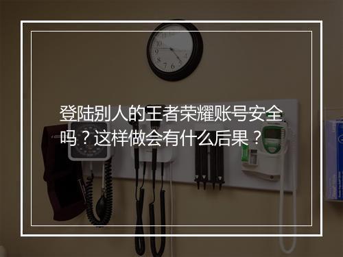 登陆别人的王者荣耀账号安全吗？这样做会有什么后果？