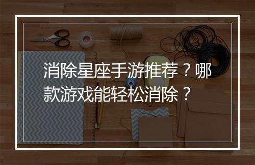 消除星座手游推荐?哪款游戏能轻松消除?