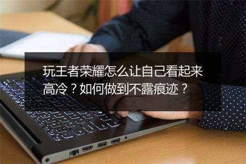 玩王者荣耀怎么让自己看起来高冷？如何做到不露痕迹？
