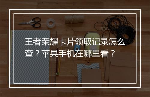 王者荣耀卡片领取记录怎么查?苹果手机在哪里看?
