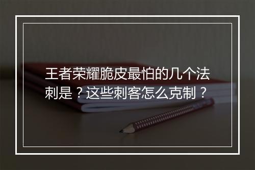 王者荣耀脆皮最怕的几个法刺是？这些刺客怎么克制？