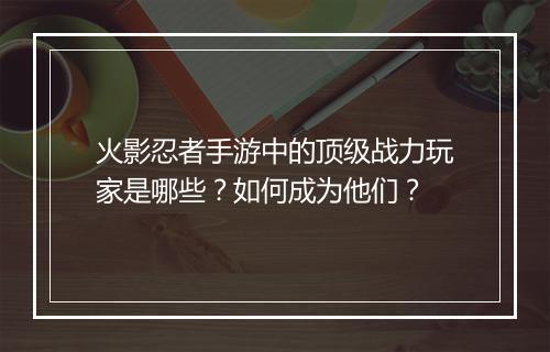 火影忍者手游中的顶级战力玩家是哪些?如何成为他们?