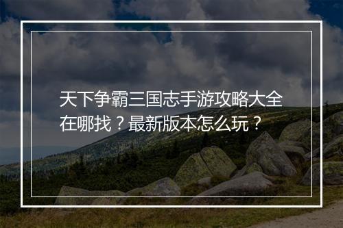 天下争霸三国志手游攻略大全在哪找?最新版本怎么玩?