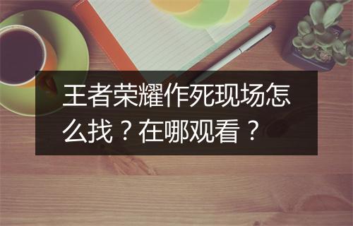 王者荣耀作死现场怎么找？在哪观看？