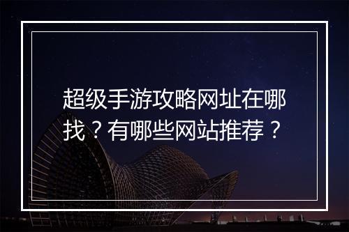 超级手游攻略网址在哪找?有哪些网站推荐?