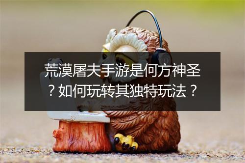 荒漠屠夫手游是何方神圣?如何玩转其独特玩法?