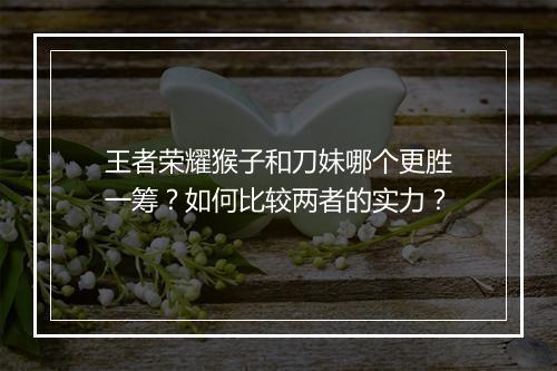 王者荣耀猴子和刀妹哪个更胜一筹？如何比较两者的实力？