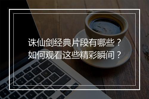 诛仙剑经典片段有哪些？如何观看这些精彩瞬间？