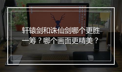 轩辕剑和诛仙剑哪个更胜一筹？哪个画面更精美？