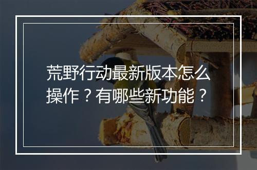 荒野行动最新版本怎么操作？有哪些新功能？