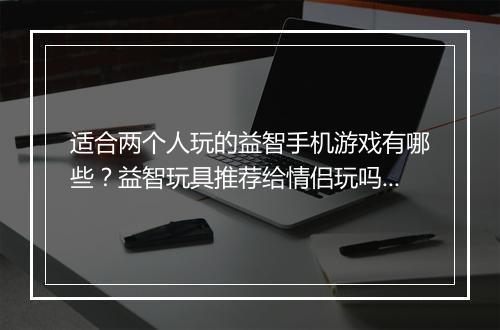适合两个人玩的益智手机游戏有哪些?益智玩具推荐给情侣玩吗?