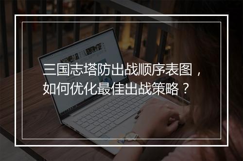 三国志塔防出战顺序表图,如何优化最佳出战策略?