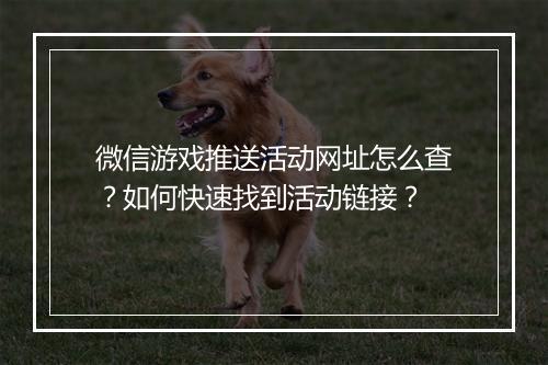 微信游戏推送活动网址怎么查？如何快速找到活动链接？