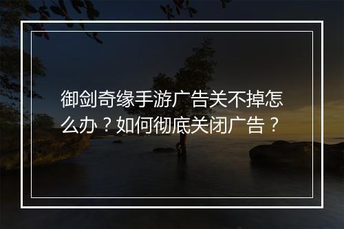 御剑奇缘手游广告关不掉怎么办？如何彻底关闭广告？