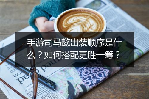 手游司马懿出装顺序是什么？如何搭配更胜一筹？