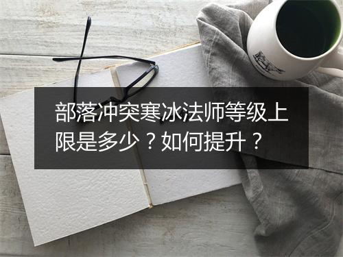 部落冲突寒冰法师等级上限是多少？如何提升？