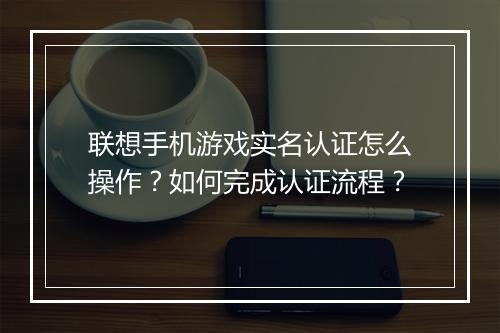 联想手机游戏实名认证怎么操作?如何完成认证流程?