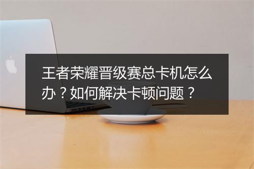 王者荣耀晋级赛总卡机怎么办?如何解决卡顿问题?