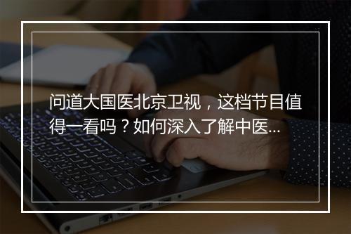 问道大国医北京卫视，这档节目值得一看吗？如何深入了解中医文化？