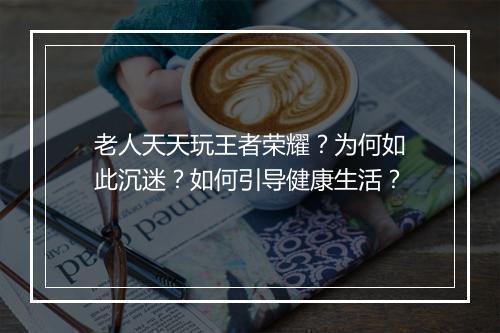 老人天天玩王者荣耀？为何如此沉迷？如何引导健康生活？