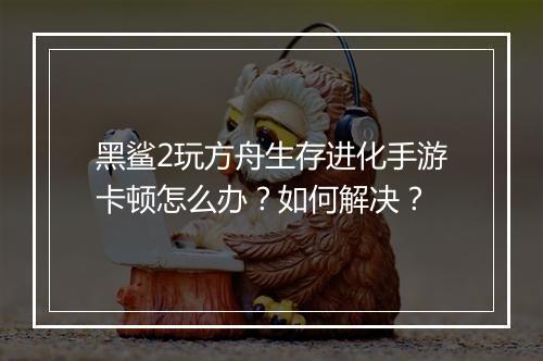 黑鲨2玩方舟生存进化手游卡顿怎么办？如何解决？