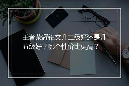 王者荣耀铭文升二级好还是升五级好？哪个性价比更高？