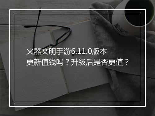 火器文明手游6.11.0版本更新值钱吗?升级后是否更值?
