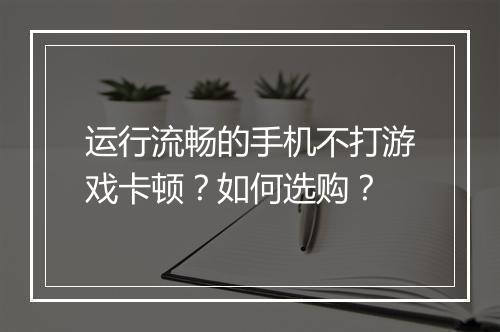 运行流畅的手机不打游戏卡顿?如何选购?