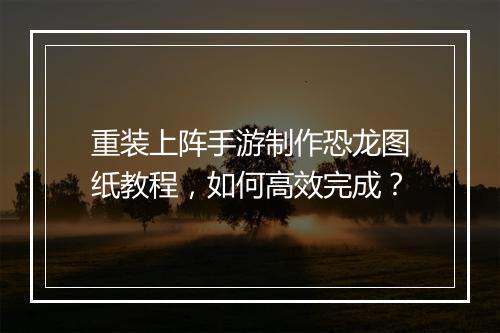 重装上阵手游制作恐龙图纸教程，如何高效完成？