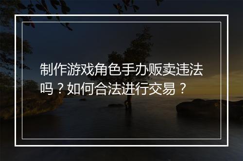 制作游戏角色手办贩卖违法吗?如何合法进行交易?
