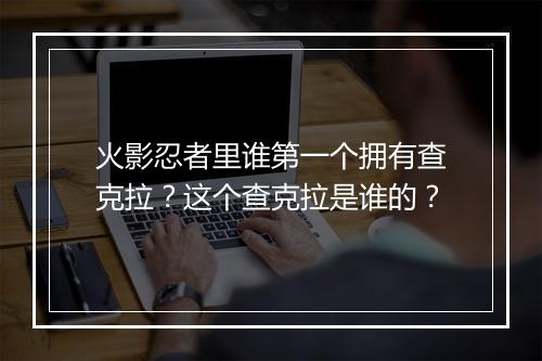 火影忍者里谁第一个拥有查克拉?这个查克拉是谁的?