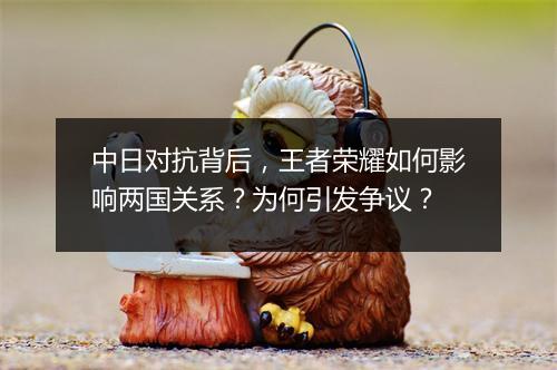 中日对抗背后,王者荣耀如何影响两国关系?为何引发争议?
