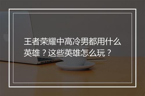 王者荣耀中高冷男都用什么英雄?这些英雄怎么玩?