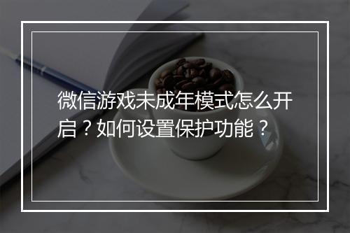 微信游戏未成年模式怎么开启？如何设置保护功能？