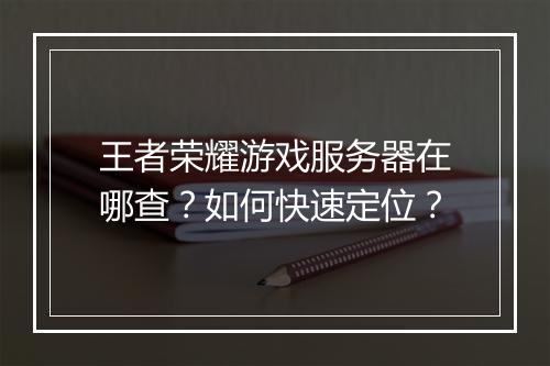 王者荣耀游戏服务器在哪查?如何快速定位?