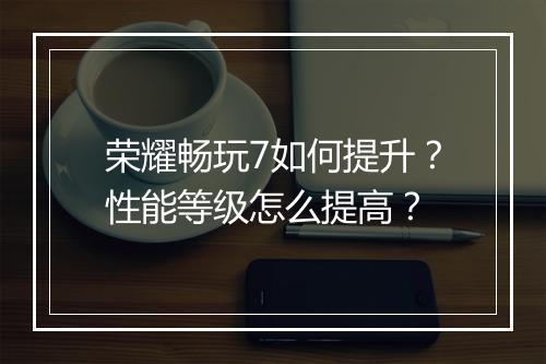 荣耀畅玩7如何提升?性能等级怎么提高?
