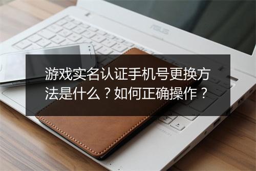 游戏实名认证手机号更换方法是什么？如何正确操作？