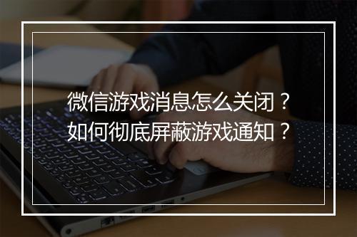 微信游戏消息怎么关闭?如何彻底屏蔽游戏通知?
