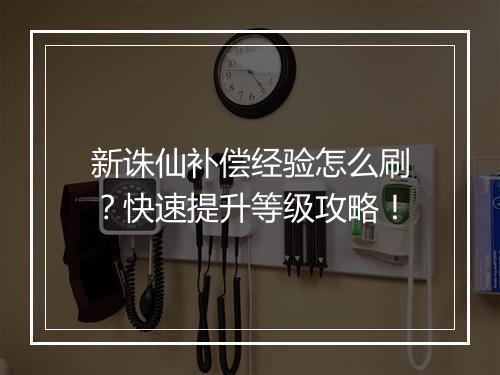 新诛仙补偿经验怎么刷?快速提升等级攻略!