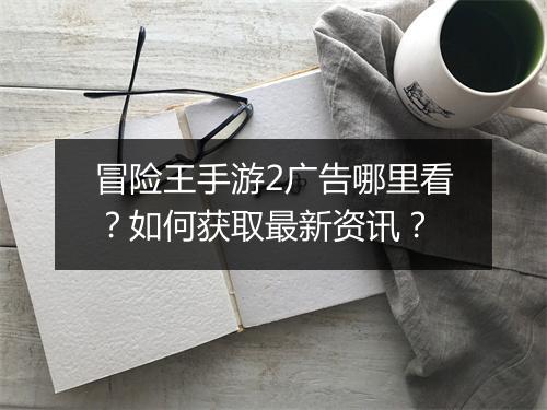 冒险王手游2广告哪里看?如何获取最新资讯?